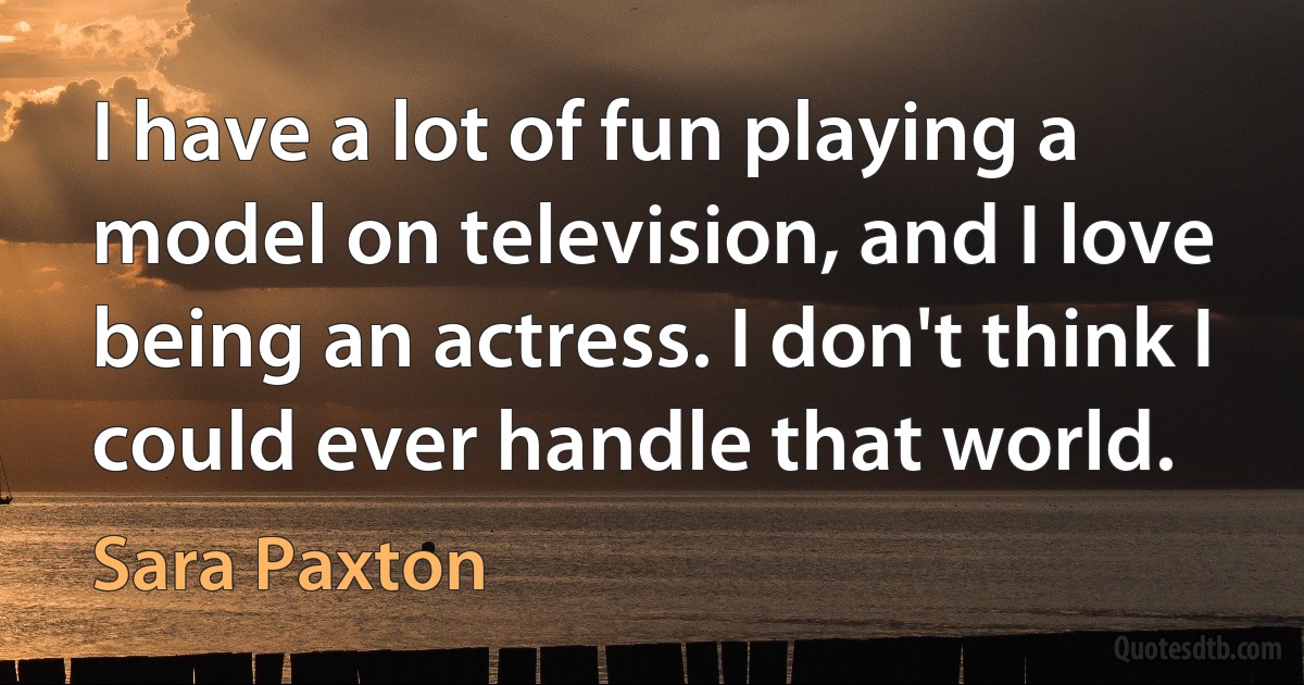 I have a lot of fun playing a model on television, and I love being an actress. I don't think I could ever handle that world. (Sara Paxton)