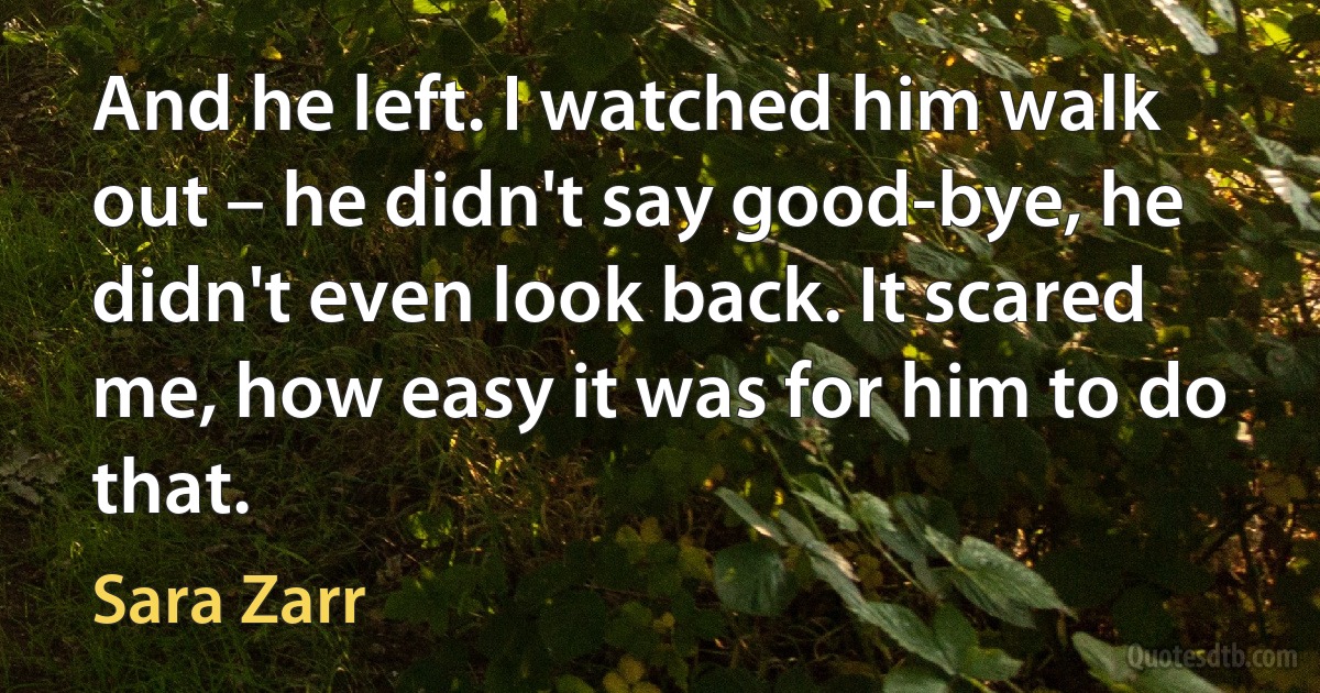 And he left. I watched him walk out – he didn't say good-bye, he didn't even look back. It scared me, how easy it was for him to do that. (Sara Zarr)