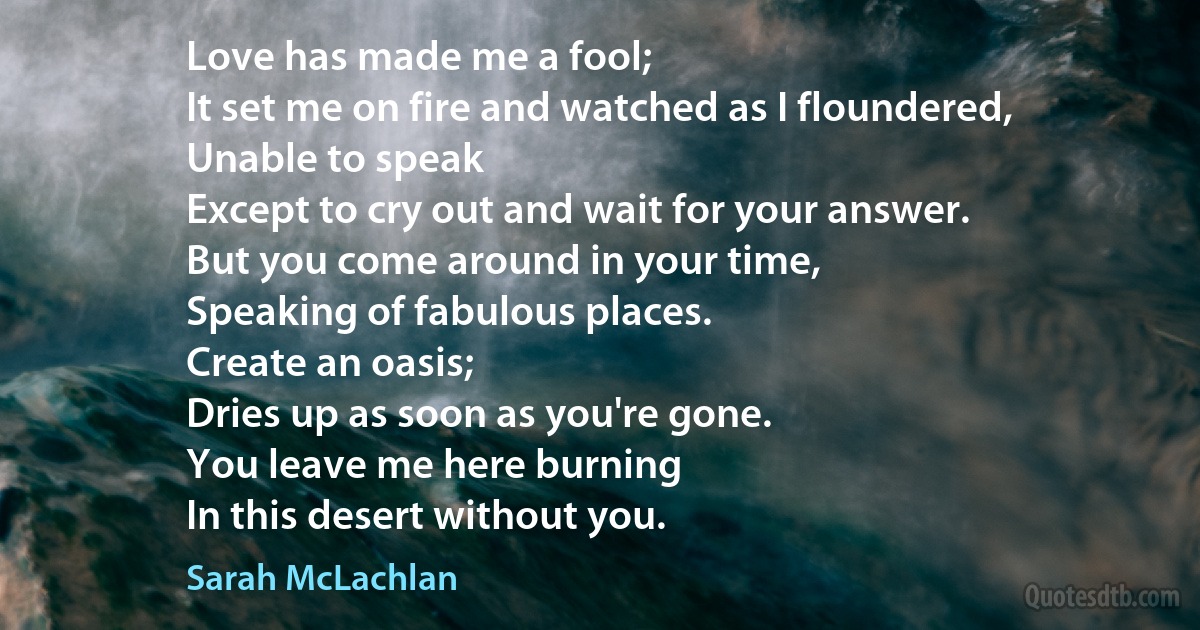 Love has made me a fool;
It set me on fire and watched as I floundered,
Unable to speak
Except to cry out and wait for your answer.
But you come around in your time,
Speaking of fabulous places.
Create an oasis;
Dries up as soon as you're gone.
You leave me here burning
In this desert without you. (Sarah McLachlan)