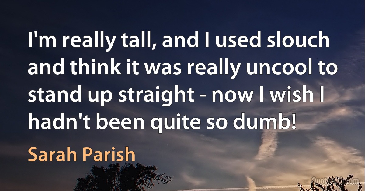 I'm really tall, and I used slouch and think it was really uncool to stand up straight - now I wish I hadn't been quite so dumb! (Sarah Parish)