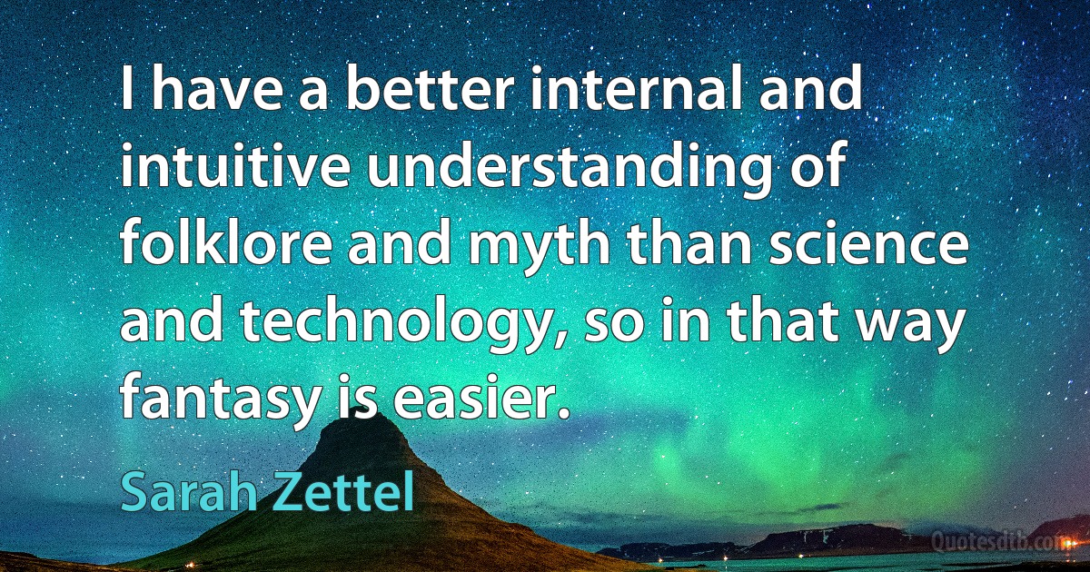 I have a better internal and intuitive understanding of folklore and myth than science and technology, so in that way fantasy is easier. (Sarah Zettel)