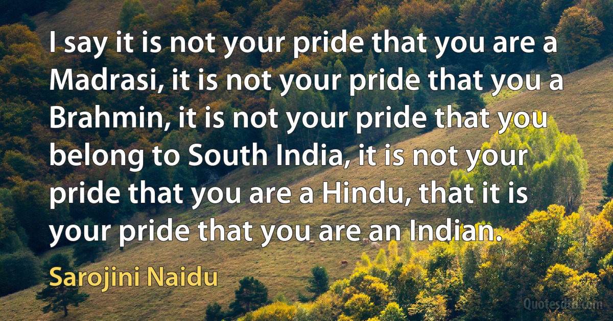 I say it is not your pride that you are a Madrasi, it is not your pride that you a Brahmin, it is not your pride that you belong to South India, it is not your pride that you are a Hindu, that it is your pride that you are an Indian. (Sarojini Naidu)