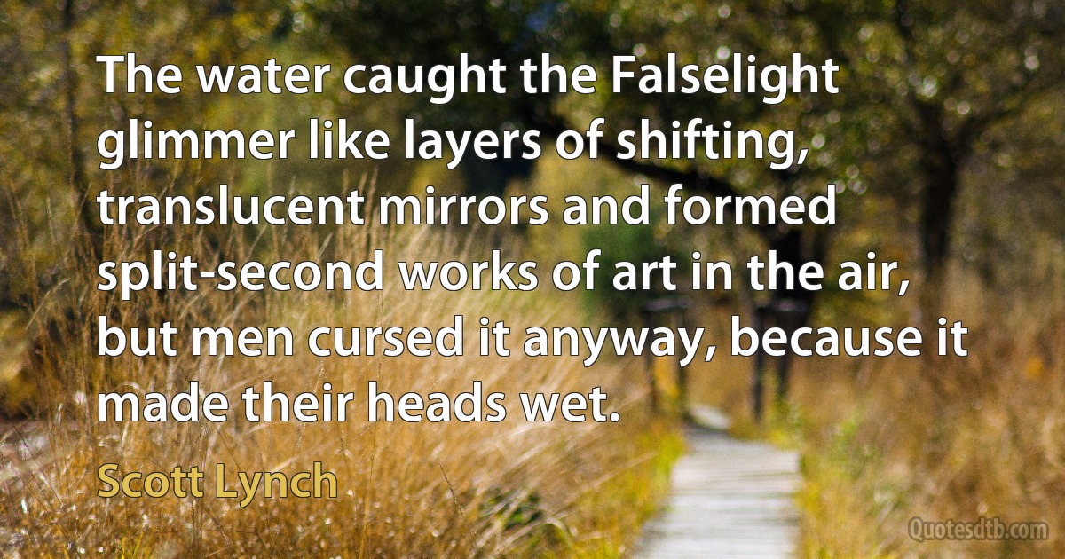 The water caught the Falselight glimmer like layers of shifting, translucent mirrors and formed split-second works of art in the air, but men cursed it anyway, because it made their heads wet. (Scott Lynch)