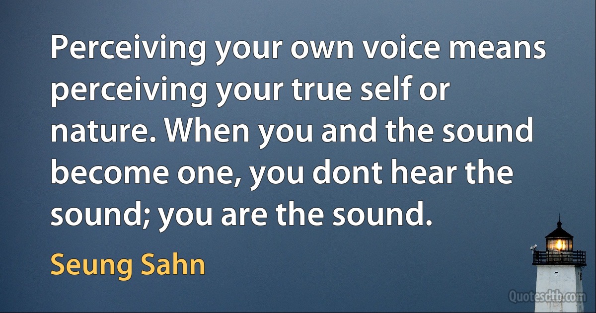 Perceiving your own voice means perceiving your true self or nature. When you and the sound become one, you dont hear the sound; you are the sound. (Seung Sahn)