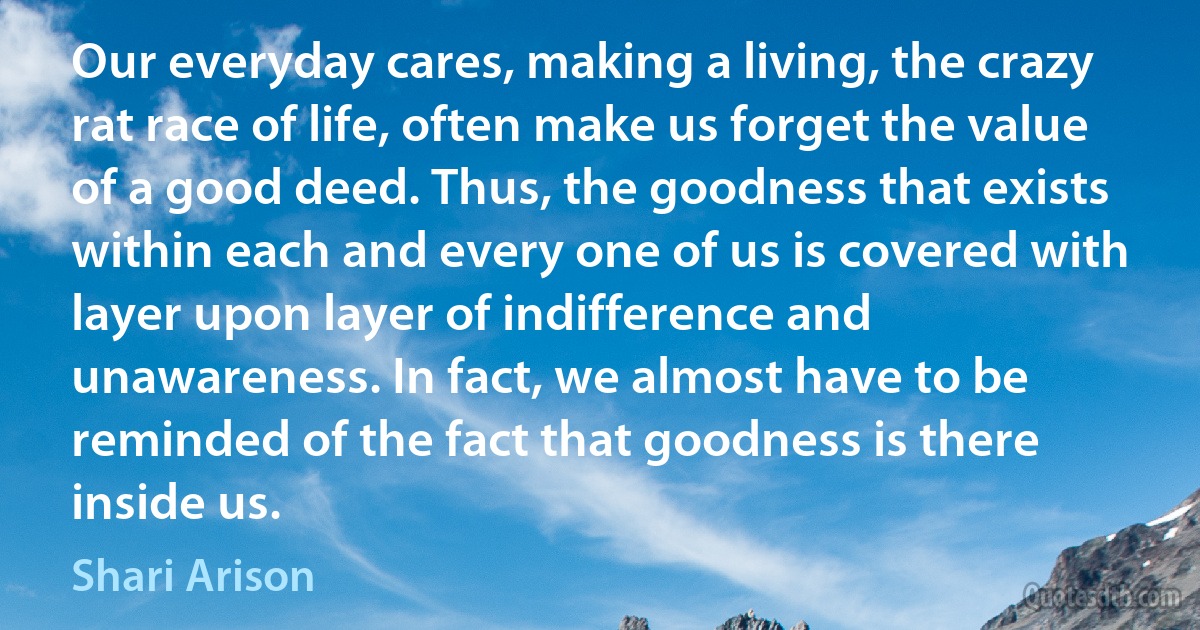 Our everyday cares, making a living, the crazy rat race of life, often make us forget the value of a good deed. Thus, the goodness that exists within each and every one of us is covered with layer upon layer of indifference and unawareness. In fact, we almost have to be reminded of the fact that goodness is there inside us. (Shari Arison)