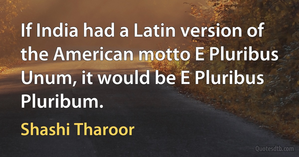 If India had a Latin version of the American motto E Pluribus Unum, it would be E Pluribus Pluribum. (Shashi Tharoor)