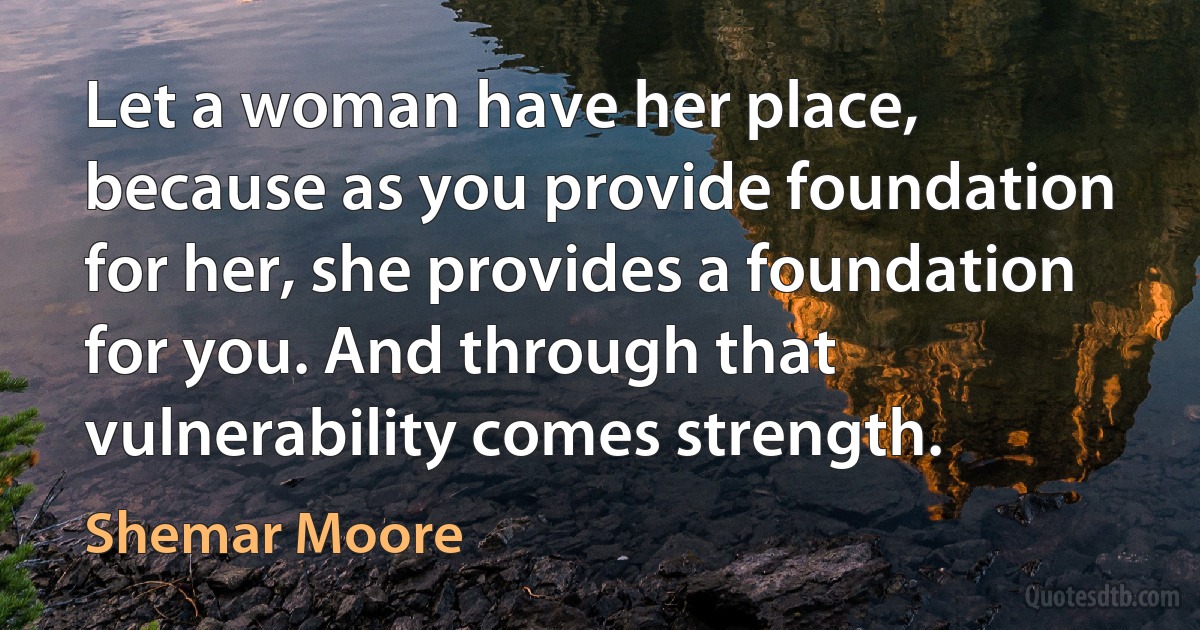 Let a woman have her place, because as you provide foundation for her, she provides a foundation for you. And through that vulnerability comes strength. (Shemar Moore)