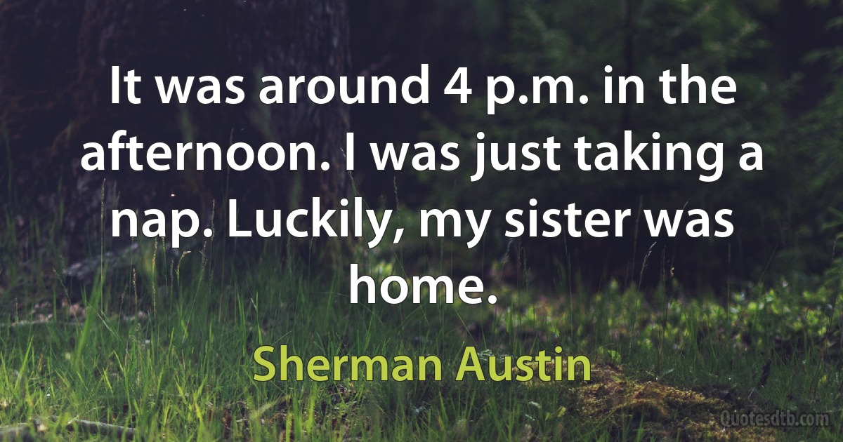 It was around 4 p.m. in the afternoon. I was just taking a nap. Luckily, my sister was home. (Sherman Austin)