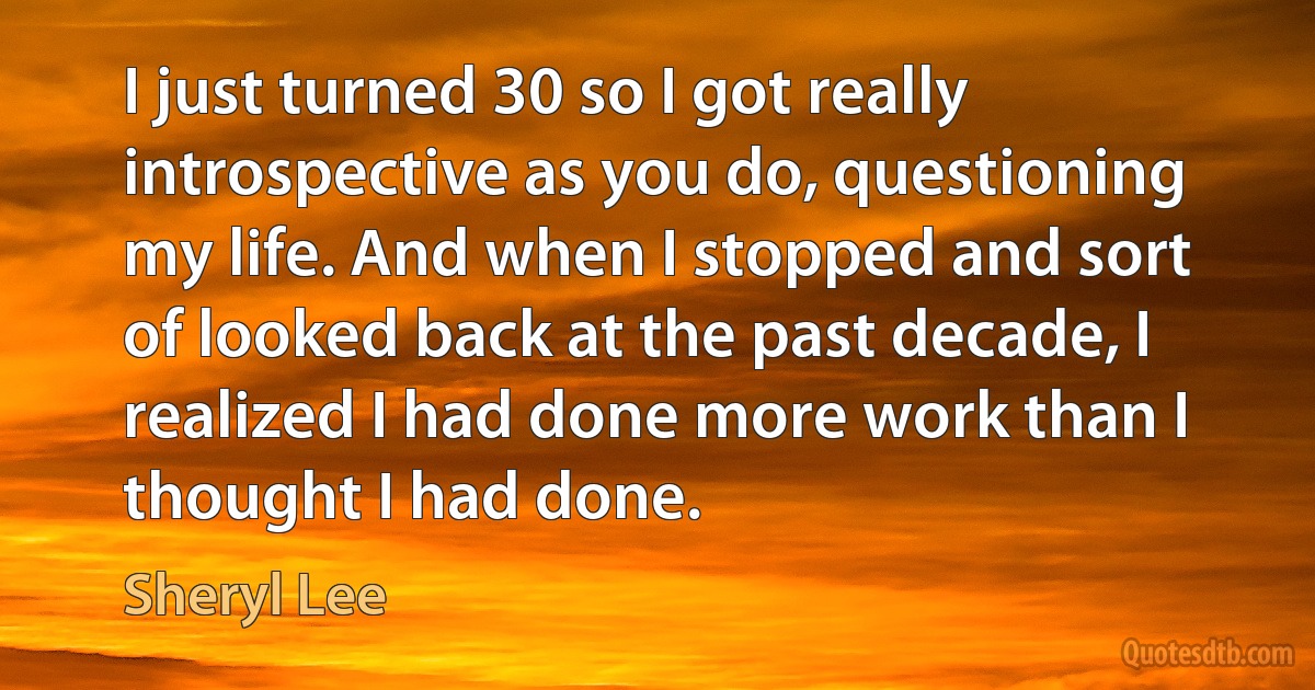 I just turned 30 so I got really introspective as you do, questioning my life. And when I stopped and sort of looked back at the past decade, I realized I had done more work than I thought I had done. (Sheryl Lee)