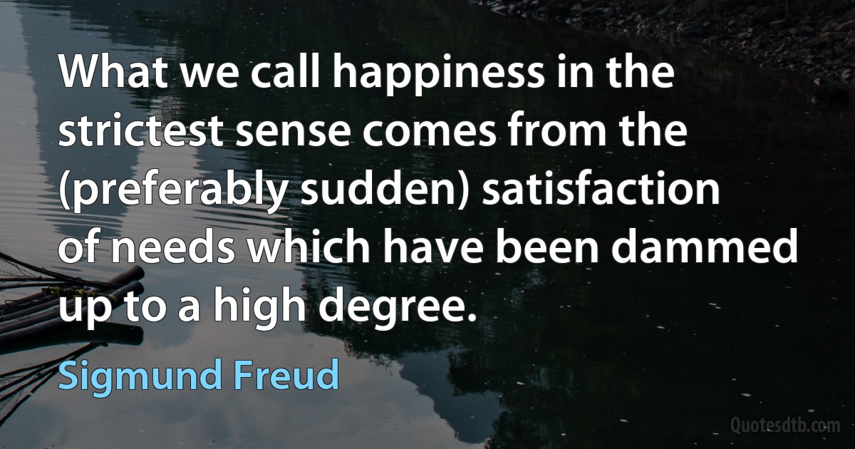 What we call happiness in the strictest sense comes from the (preferably sudden) satisfaction of needs which have been dammed up to a high degree. (Sigmund Freud)