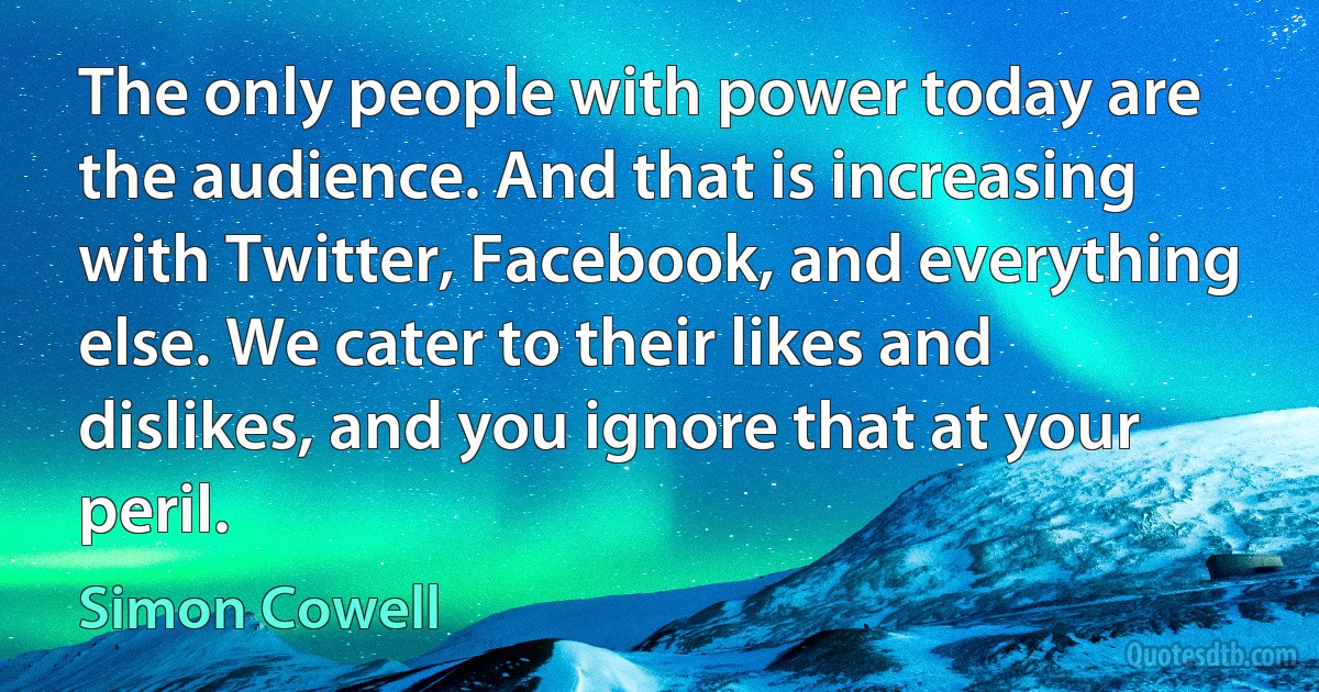 The only people with power today are the audience. And that is increasing with Twitter, Facebook, and everything else. We cater to their likes and dislikes, and you ignore that at your peril. (Simon Cowell)