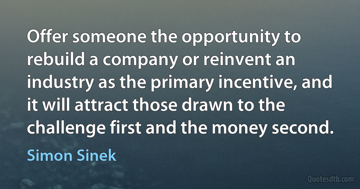 Offer someone the opportunity to rebuild a company or reinvent an industry as the primary incentive, and it will attract those drawn to the challenge first and the money second. (Simon Sinek)