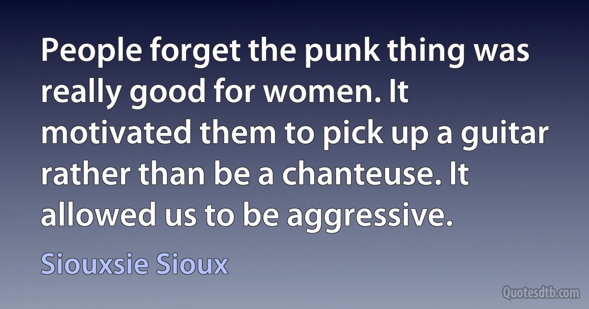 People forget the punk thing was really good for women. It motivated them to pick up a guitar rather than be a chanteuse. It allowed us to be aggressive. (Siouxsie Sioux)