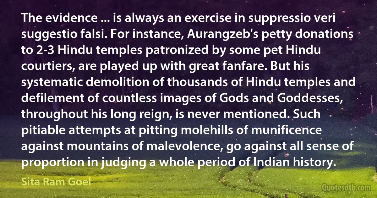 The evidence ... is always an exercise in suppressio veri suggestio falsi. For instance, Aurangzeb's petty donations to 2-3 Hindu temples patronized by some pet Hindu courtiers, are played up with great fanfare. But his systematic demolition of thousands of Hindu temples and defilement of countless images of Gods and Goddesses, throughout his long reign, is never mentioned. Such pitiable attempts at pitting molehills of munificence against mountains of malevolence, go against all sense of proportion in judging a whole period of Indian history. (Sita Ram Goel)