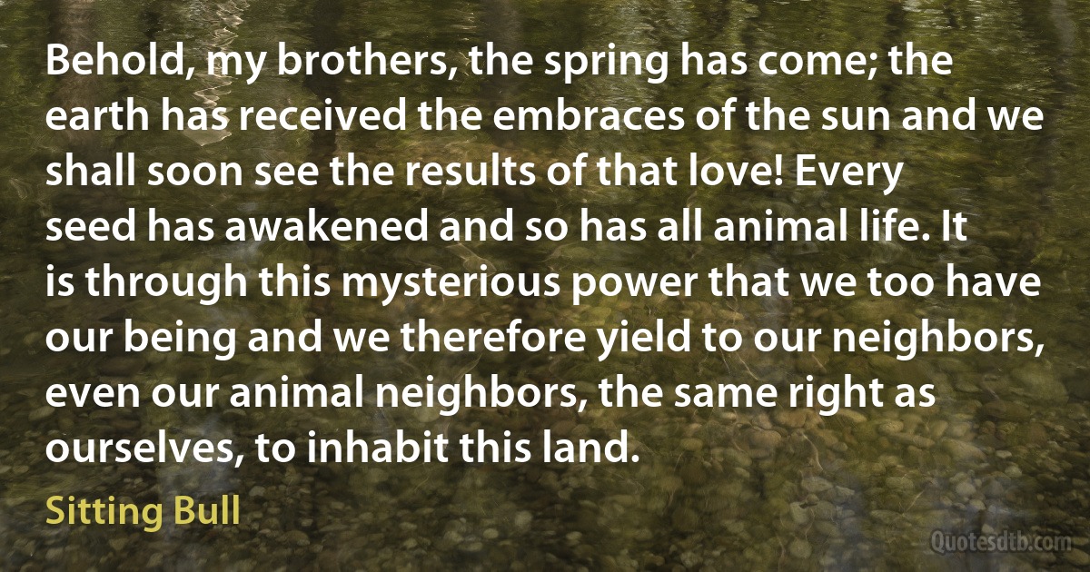 Behold, my brothers, the spring has come; the earth has received the embraces of the sun and we shall soon see the results of that love! Every seed has awakened and so has all animal life. It is through this mysterious power that we too have our being and we therefore yield to our neighbors, even our animal neighbors, the same right as ourselves, to inhabit this land. (Sitting Bull)