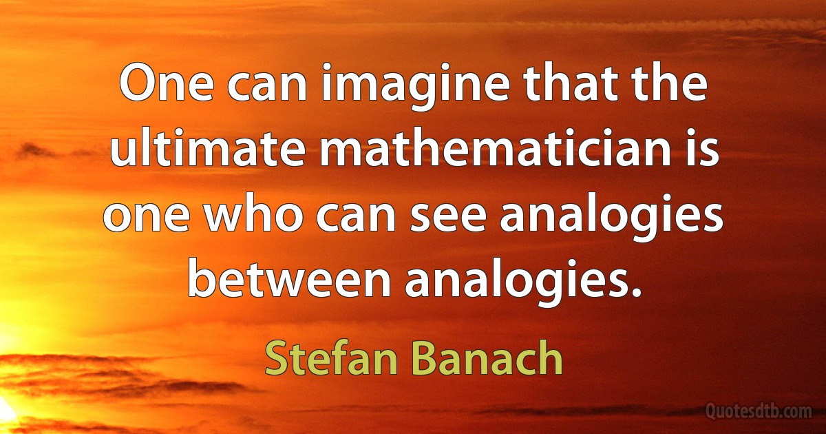 One can imagine that the ultimate mathematician is one who can see analogies between analogies. (Stefan Banach)