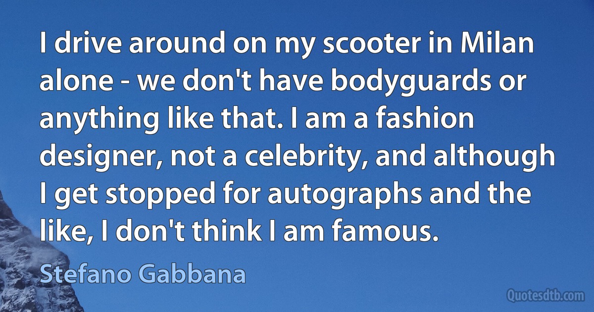 I drive around on my scooter in Milan alone - we don't have bodyguards or anything like that. I am a fashion designer, not a celebrity, and although I get stopped for autographs and the like, I don't think I am famous. (Stefano Gabbana)