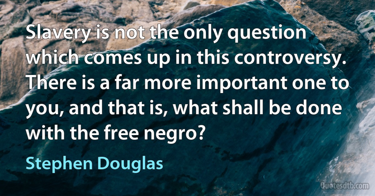 Slavery is not the only question which comes up in this controversy. There is a far more important one to you, and that is, what shall be done with the free negro? (Stephen Douglas)