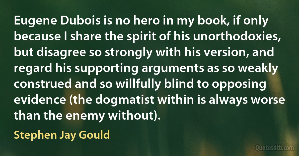 Eugene Dubois is no hero in my book, if only because I share the spirit of his unorthodoxies, but disagree so strongly with his version, and regard his supporting arguments as so weakly construed and so willfully blind to opposing evidence (the dogmatist within is always worse than the enemy without). (Stephen Jay Gould)