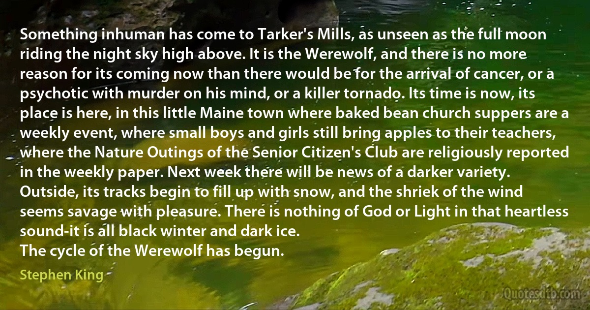 Something inhuman has come to Tarker's Mills, as unseen as the full moon riding the night sky high above. It is the Werewolf, and there is no more reason for its coming now than there would be for the arrival of cancer, or a psychotic with murder on his mind, or a killer tornado. Its time is now, its place is here, in this little Maine town where baked bean church suppers are a weekly event, where small boys and girls still bring apples to their teachers, where the Nature Outings of the Senior Citizen's Club are religiously reported in the weekly paper. Next week there will be news of a darker variety.
Outside, its tracks begin to fill up with snow, and the shriek of the wind seems savage with pleasure. There is nothing of God or Light in that heartless sound-it is all black winter and dark ice.
The cycle of the Werewolf has begun. (Stephen King)