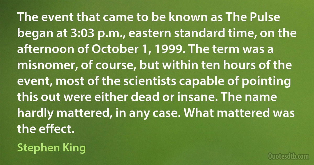 The event that came to be known as The Pulse began at 3:03 p.m., eastern standard time, on the afternoon of October 1, 1999. The term was a misnomer, of course, but within ten hours of the event, most of the scientists capable of pointing this out were either dead or insane. The name hardly mattered, in any case. What mattered was the effect. (Stephen King)