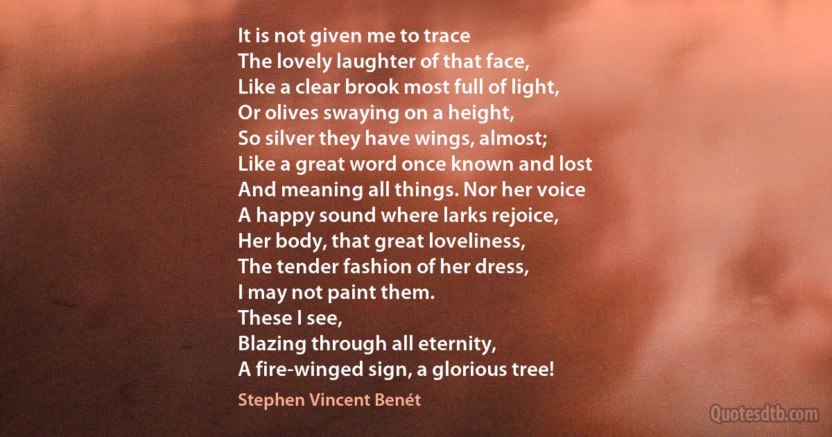 It is not given me to trace
The lovely laughter of that face,
Like a clear brook most full of light,
Or olives swaying on a height,
So silver they have wings, almost;
Like a great word once known and lost
And meaning all things. Nor her voice
A happy sound where larks rejoice,
Her body, that great loveliness,
The tender fashion of her dress,
I may not paint them.
These I see,
Blazing through all eternity,
A fire-winged sign, a glorious tree! (Stephen Vincent Benét)