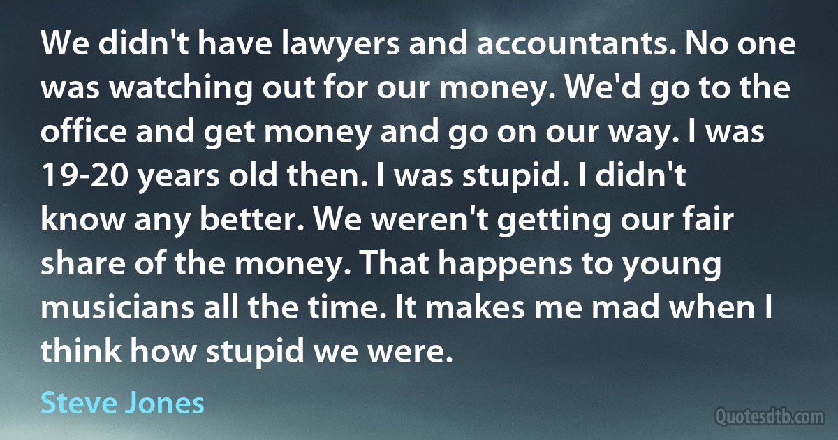 We didn't have lawyers and accountants. No one was watching out for our money. We'd go to the office and get money and go on our way. I was 19-20 years old then. I was stupid. I didn't know any better. We weren't getting our fair share of the money. That happens to young musicians all the time. It makes me mad when I think how stupid we were. (Steve Jones)