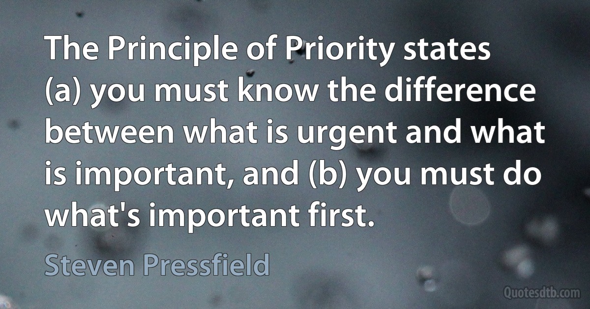 The Principle of Priority states (a) you must know the difference between what is urgent and what is important, and (b) you must do what's important first. (Steven Pressfield)