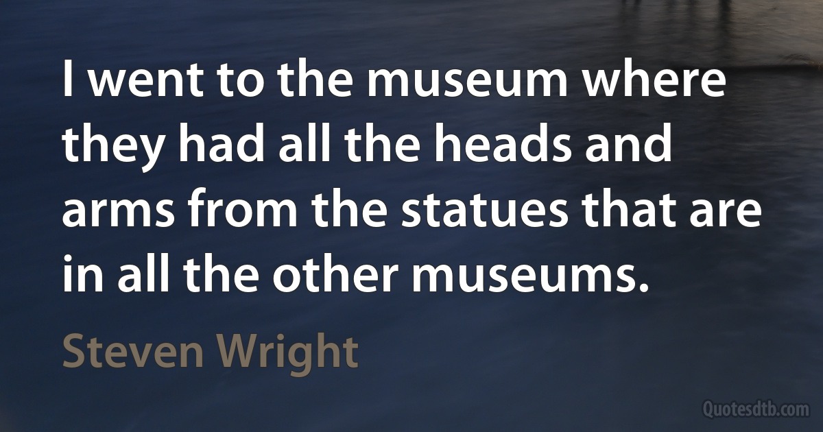 I went to the museum where they had all the heads and arms from the statues that are in all the other museums. (Steven Wright)