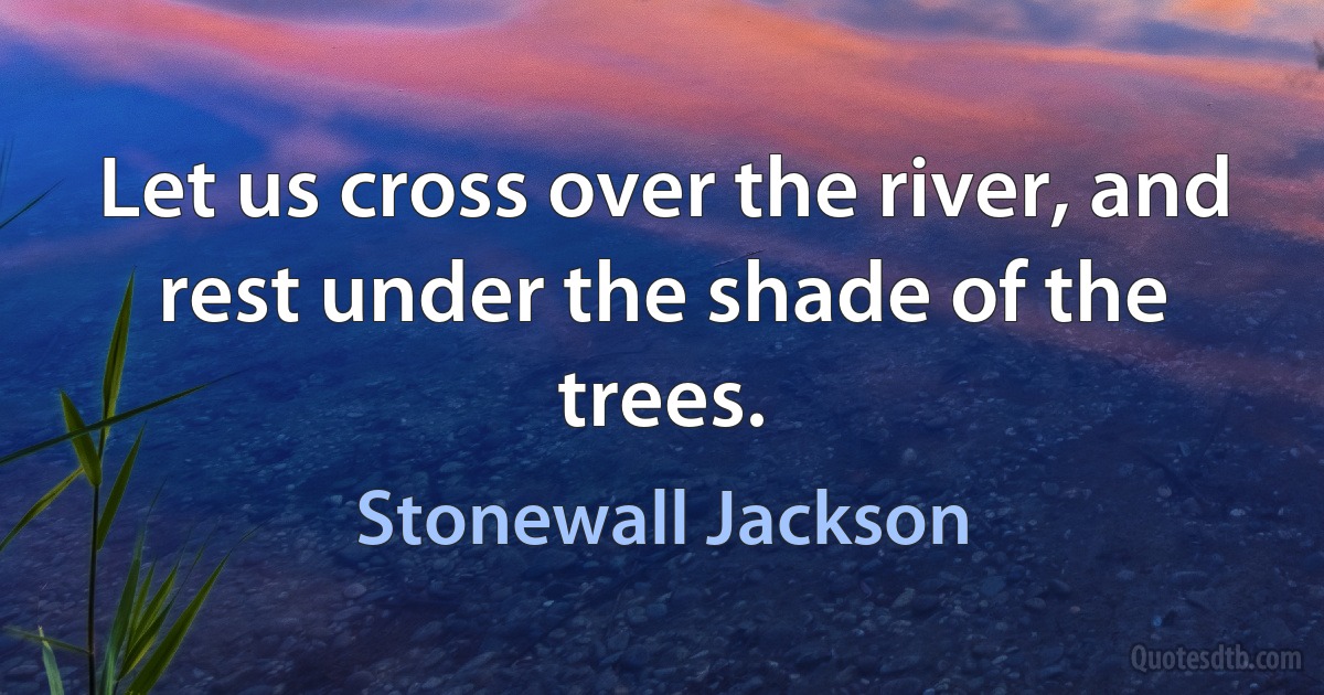 Let us cross over the river, and rest under the shade of the trees. (Stonewall Jackson)