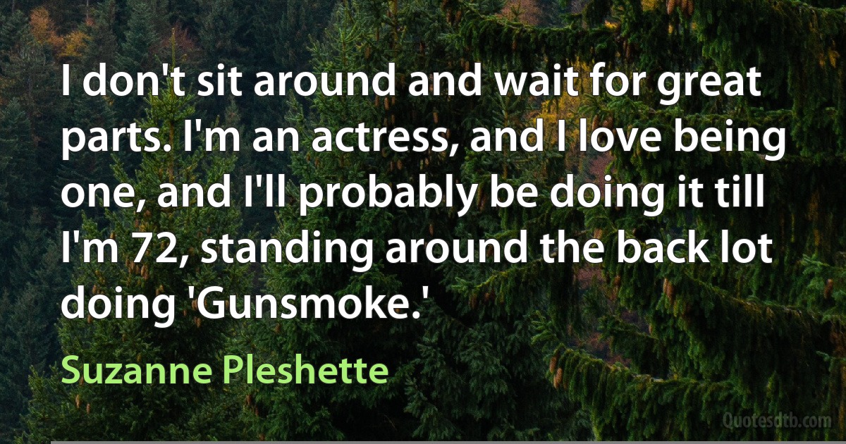 I don't sit around and wait for great parts. I'm an actress, and I love being one, and I'll probably be doing it till I'm 72, standing around the back lot doing 'Gunsmoke.' (Suzanne Pleshette)