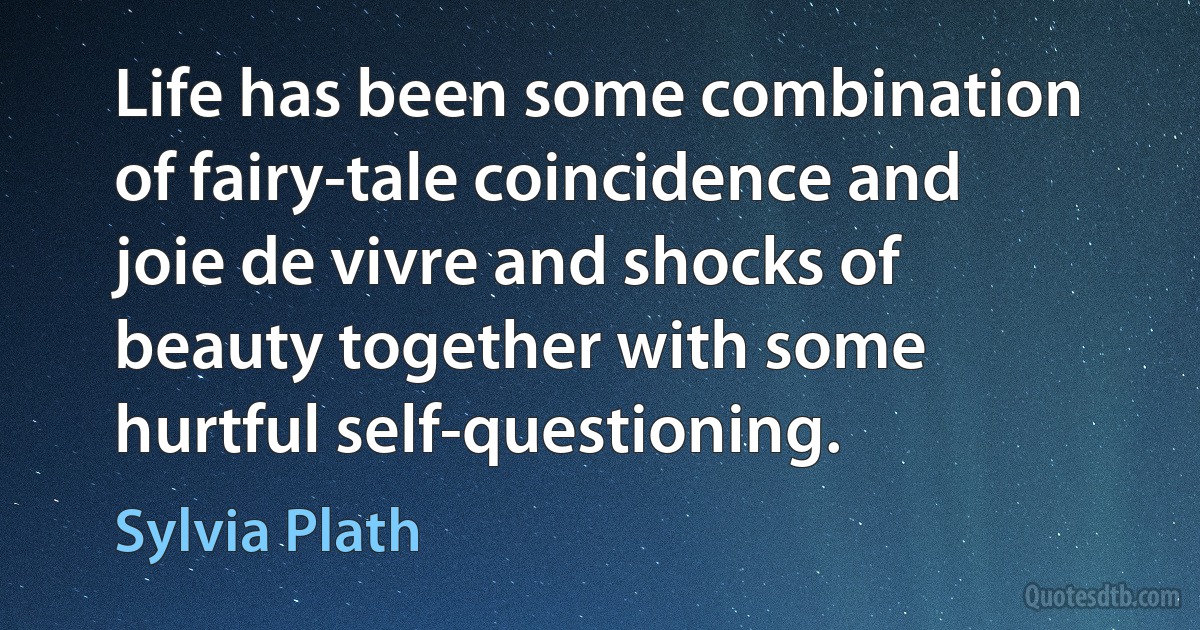 Life has been some combination of fairy-tale coincidence and joie de vivre and shocks of beauty together with some hurtful self-questioning. (Sylvia Plath)