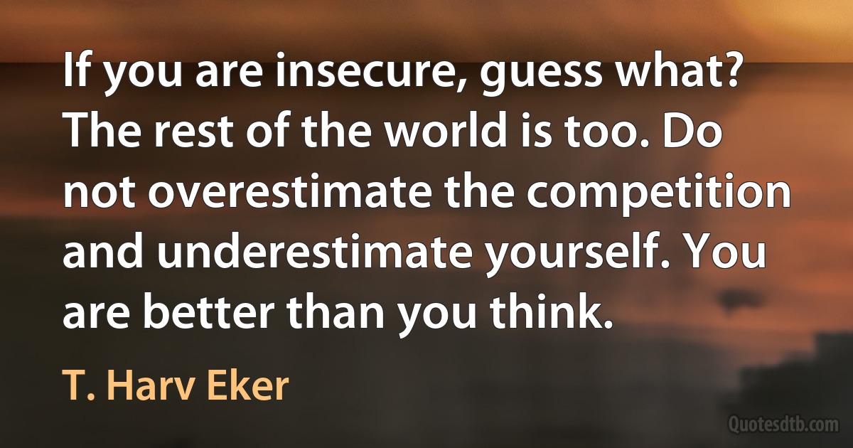 If you are insecure, guess what? The rest of the world is too. Do not overestimate the competition and underestimate yourself. You are better than you think. (T. Harv Eker)