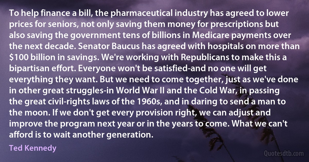 To help finance a bill, the pharmaceutical industry has agreed to lower prices for seniors, not only saving them money for prescriptions but also saving the government tens of billions in Medicare payments over the next decade. Senator Baucus has agreed with hospitals on more than $100 billion in savings. We're working with Republicans to make this a bipartisan effort. Everyone won't be satisfied-and no one will get everything they want. But we need to come together, just as we've done in other great struggles-in World War II and the Cold War, in passing the great civil-rights laws of the 1960s, and in daring to send a man to the moon. If we don't get every provision right, we can adjust and improve the program next year or in the years to come. What we can't afford is to wait another generation. (Ted Kennedy)