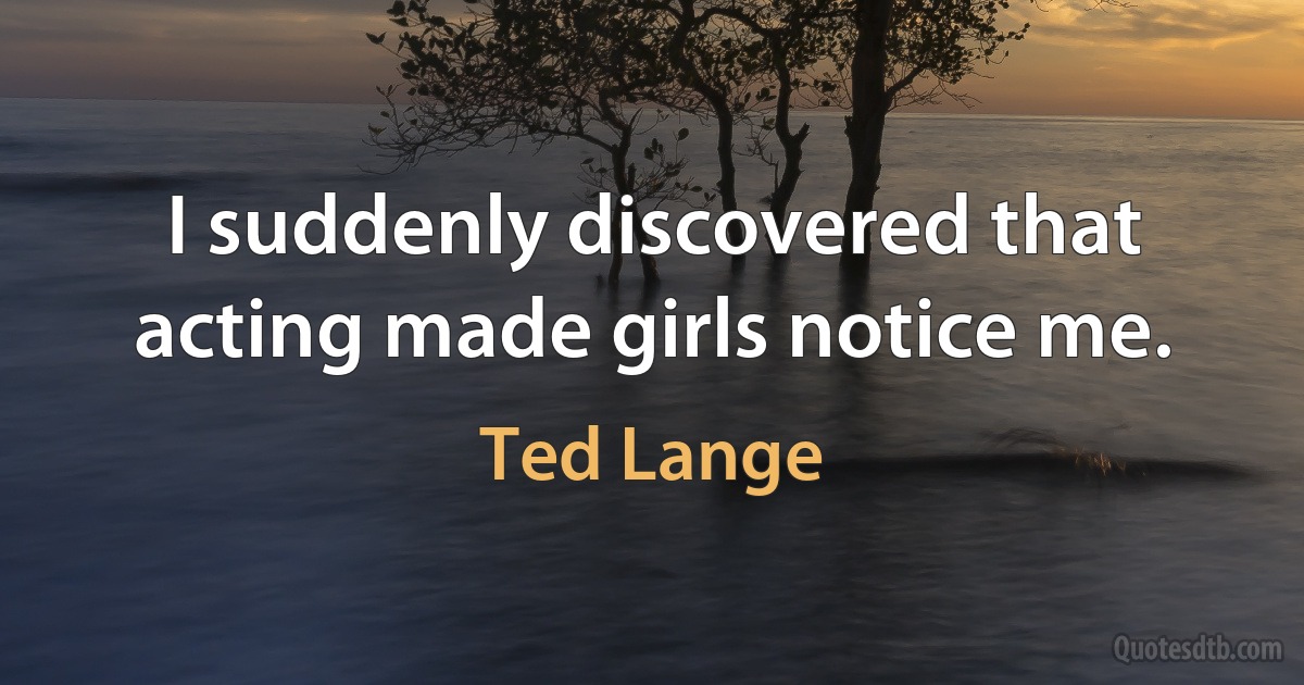 I suddenly discovered that acting made girls notice me. (Ted Lange)