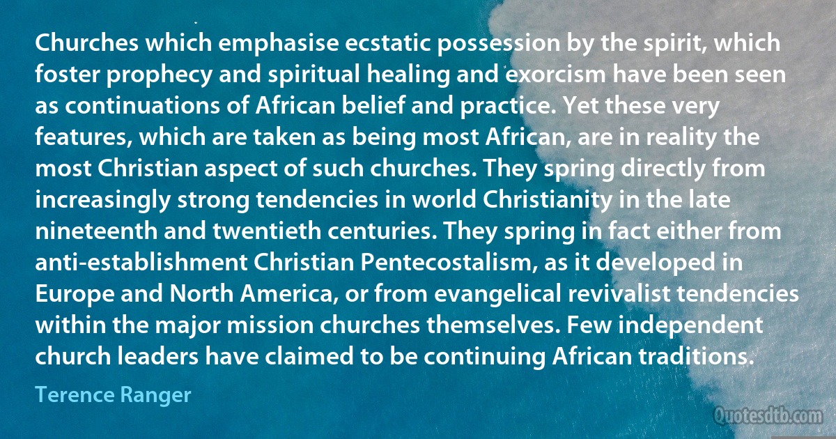 Churches which emphasise ecstatic possession by the spirit, which foster prophecy and spiritual healing and exorcism have been seen as continuations of African belief and practice. Yet these very features, which are taken as being most African, are in reality the most Christian aspect of such churches. They spring directly from increasingly strong tendencies in world Christianity in the late nineteenth and twentieth centuries. They spring in fact either from anti-establishment Christian Pentecostalism, as it developed in Europe and North America, or from evangelical revivalist tendencies within the major mission churches themselves. Few independent church leaders have claimed to be continuing African traditions. (Terence Ranger)