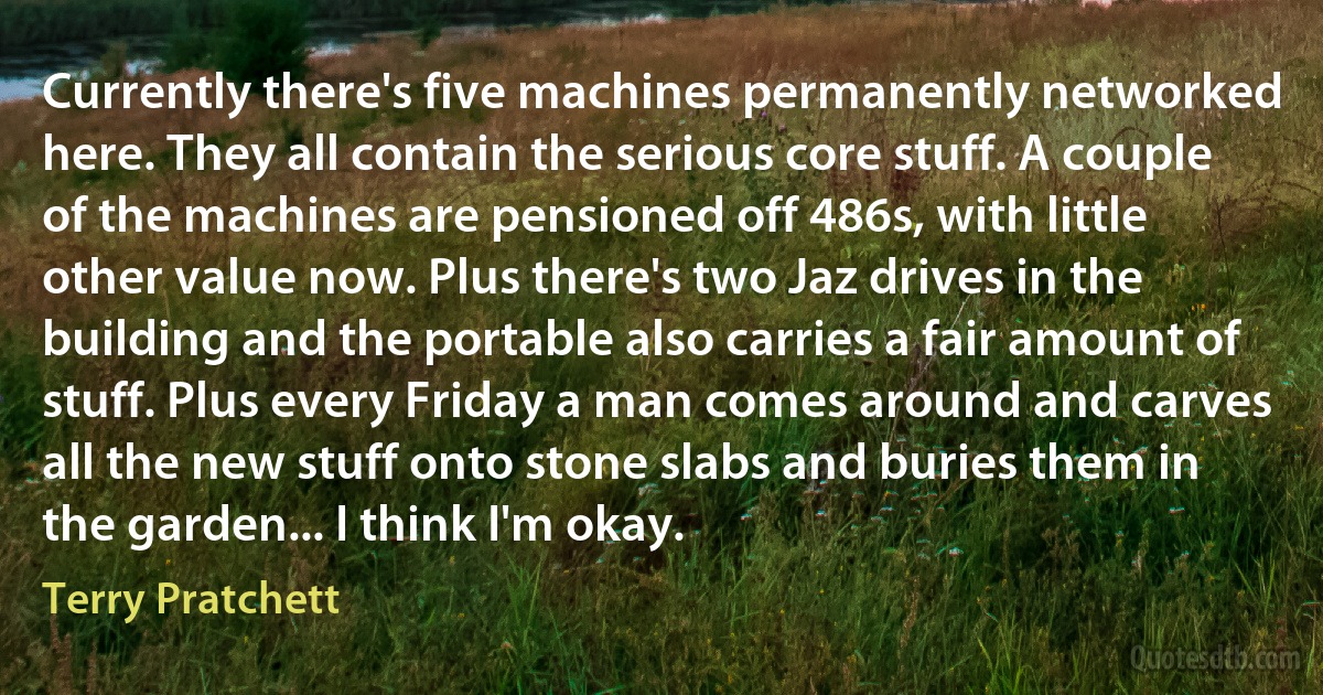 Currently there's five machines permanently networked here. They all contain the serious core stuff. A couple of the machines are pensioned off 486s, with little other value now. Plus there's two Jaz drives in the building and the portable also carries a fair amount of stuff. Plus every Friday a man comes around and carves all the new stuff onto stone slabs and buries them in the garden... I think I'm okay. (Terry Pratchett)