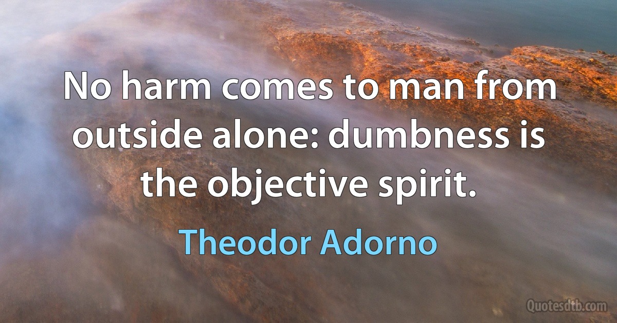 No harm comes to man from outside alone: dumbness is the objective spirit. (Theodor Adorno)