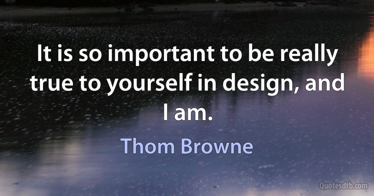 It is so important to be really true to yourself in design, and I am. (Thom Browne)