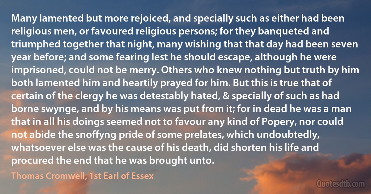 Many lamented but more rejoiced, and specially such as either had been religious men, or favoured religious persons; for they banqueted and triumphed together that night, many wishing that that day had been seven year before; and some fearing lest he should escape, although he were imprisoned, could not be merry. Others who knew nothing but truth by him both lamented him and heartily prayed for him. But this is true that of certain of the clergy he was detestably hated, & specially of such as had borne swynge, and by his means was put from it; for in dead he was a man that in all his doings seemed not to favour any kind of Popery, nor could not abide the snoffyng pride of some prelates, which undoubtedly, whatsoever else was the cause of his death, did shorten his life and procured the end that he was brought unto. (Thomas Cromwell, 1st Earl of Essex)