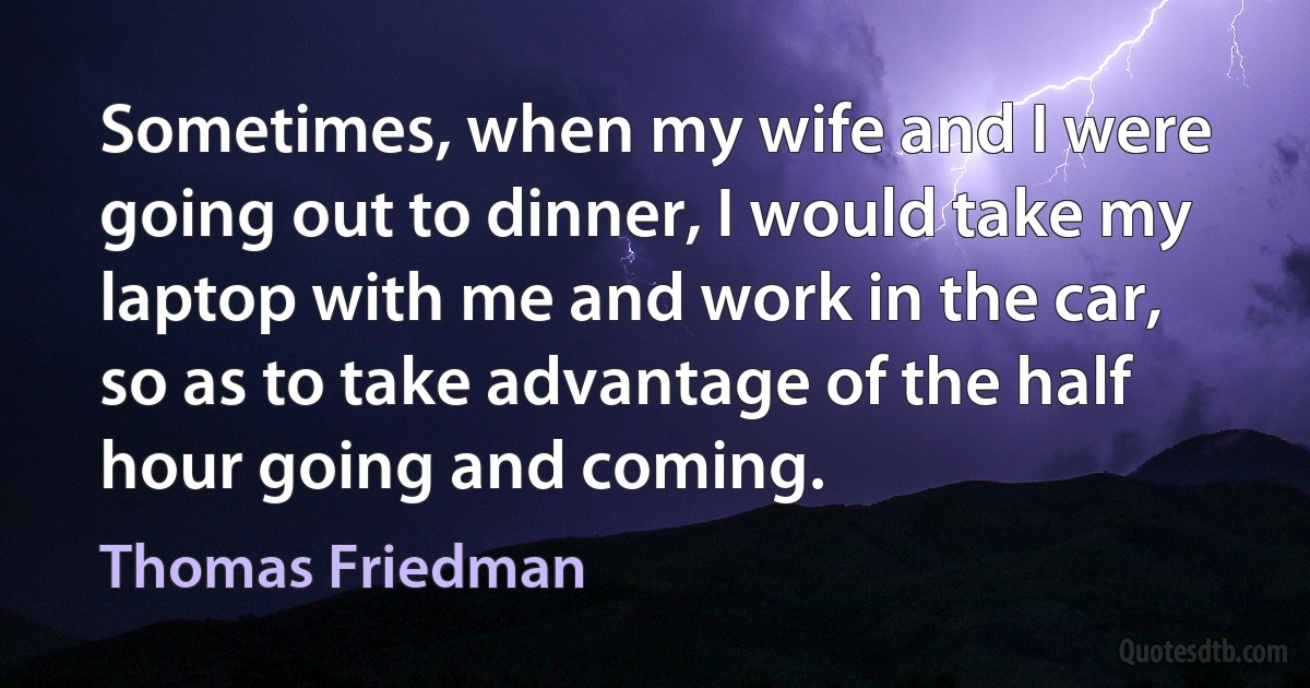 Sometimes, when my wife and I were going out to dinner, I would take my laptop with me and work in the car, so as to take advantage of the half hour going and coming. (Thomas Friedman)