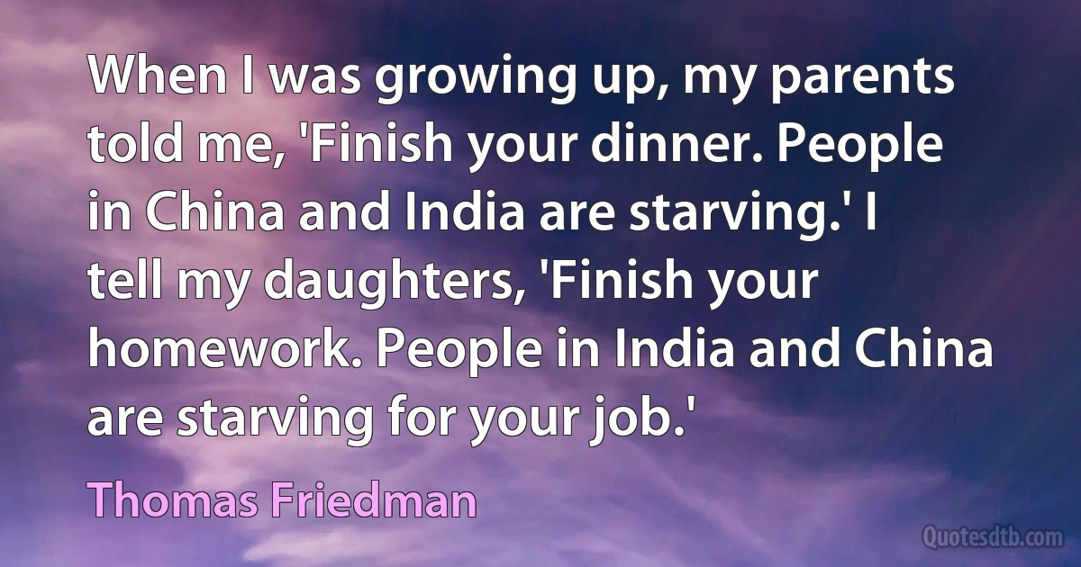 When I was growing up, my parents told me, 'Finish your dinner. People in China and India are starving.' I tell my daughters, 'Finish your homework. People in India and China are starving for your job.' (Thomas Friedman)