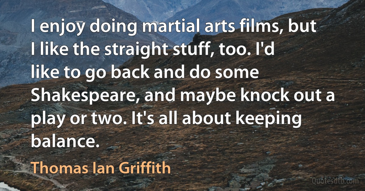 I enjoy doing martial arts films, but I like the straight stuff, too. I'd like to go back and do some Shakespeare, and maybe knock out a play or two. It's all about keeping balance. (Thomas Ian Griffith)