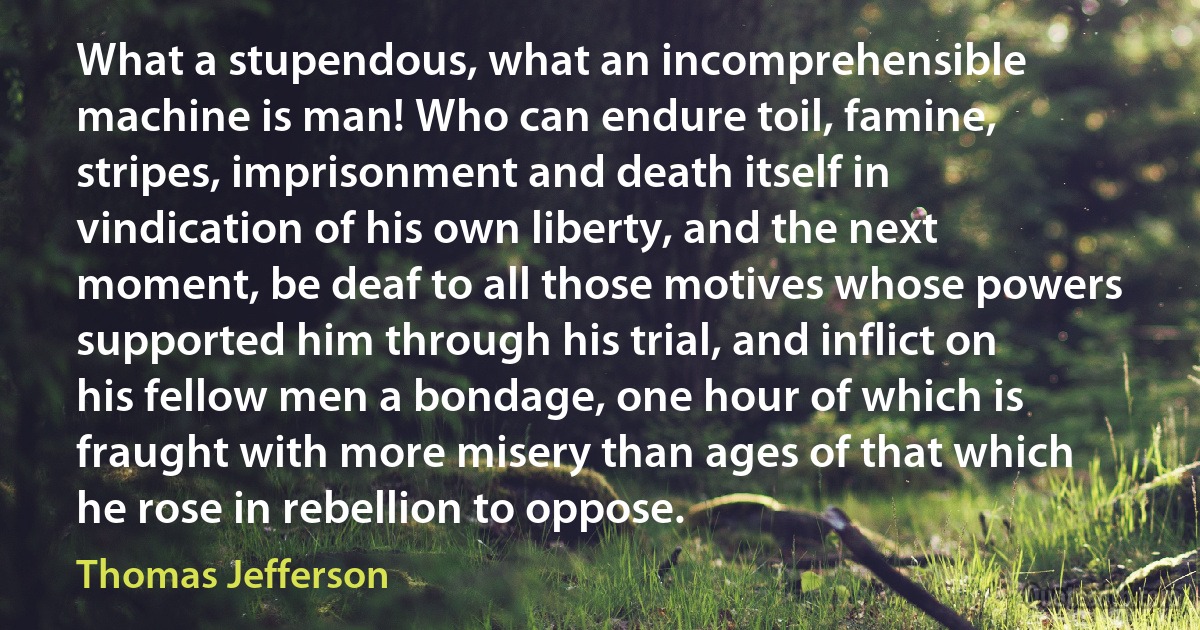 What a stupendous, what an incomprehensible machine is man! Who can endure toil, famine, stripes, imprisonment and death itself in vindication of his own liberty, and the next moment, be deaf to all those motives whose powers supported him through his trial, and inflict on his fellow men a bondage, one hour of which is fraught with more misery than ages of that which he rose in rebellion to oppose. (Thomas Jefferson)