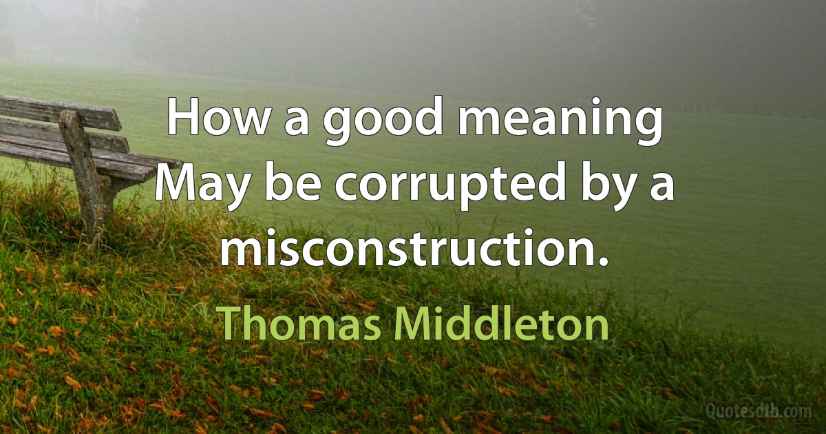 How a good meaning
May be corrupted by a misconstruction. (Thomas Middleton)