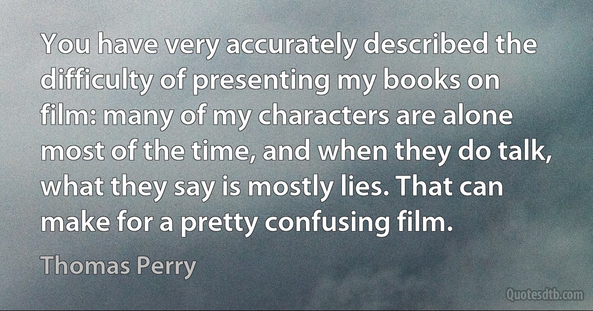 You have very accurately described the difficulty of presenting my books on film: many of my characters are alone most of the time, and when they do talk, what they say is mostly lies. That can make for a pretty confusing film. (Thomas Perry)