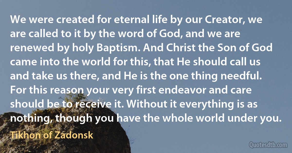 We were created for eternal life by our Creator, we are called to it by the word of God, and we are renewed by holy Baptism. And Christ the Son of God came into the world for this, that He should call us and take us there, and He is the one thing needful. For this reason your very first endeavor and care should be to receive it. Without it everything is as nothing, though you have the whole world under you. (Tikhon of Zadonsk)