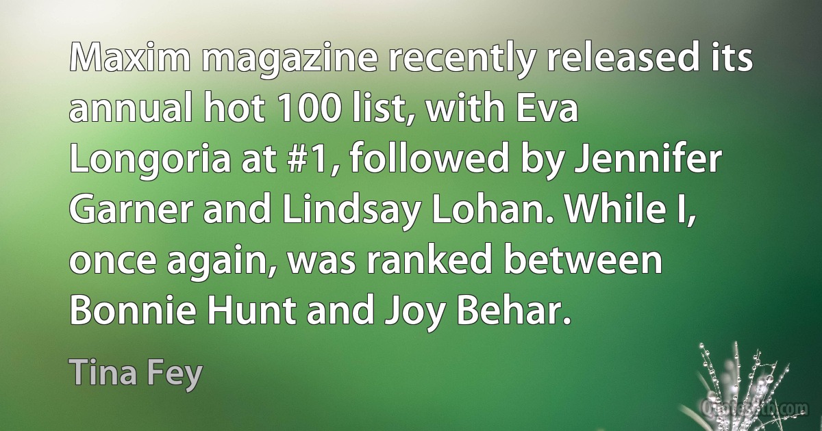 Maxim magazine recently released its annual hot 100 list, with Eva Longoria at #1, followed by Jennifer Garner and Lindsay Lohan. While I, once again, was ranked between Bonnie Hunt and Joy Behar. (Tina Fey)