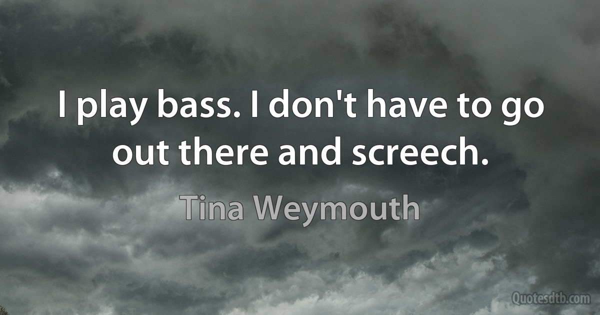 I play bass. I don't have to go out there and screech. (Tina Weymouth)