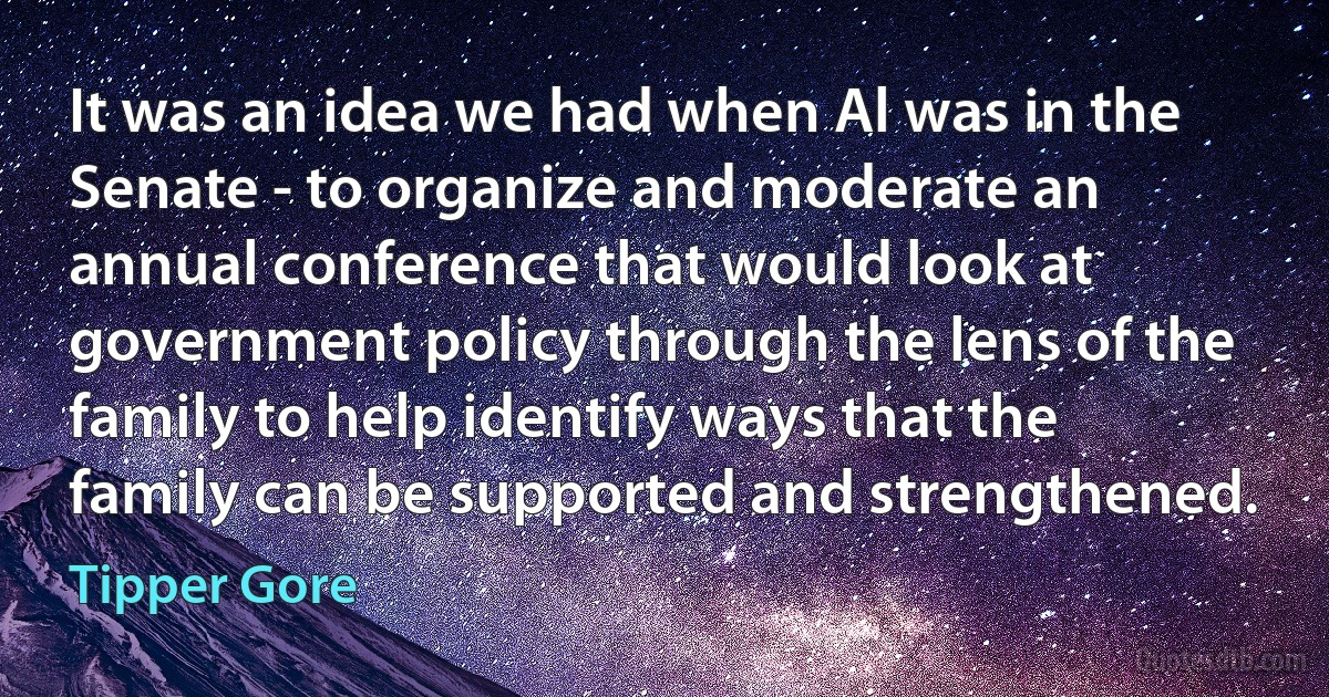 It was an idea we had when Al was in the Senate - to organize and moderate an annual conference that would look at government policy through the lens of the family to help identify ways that the family can be supported and strengthened. (Tipper Gore)